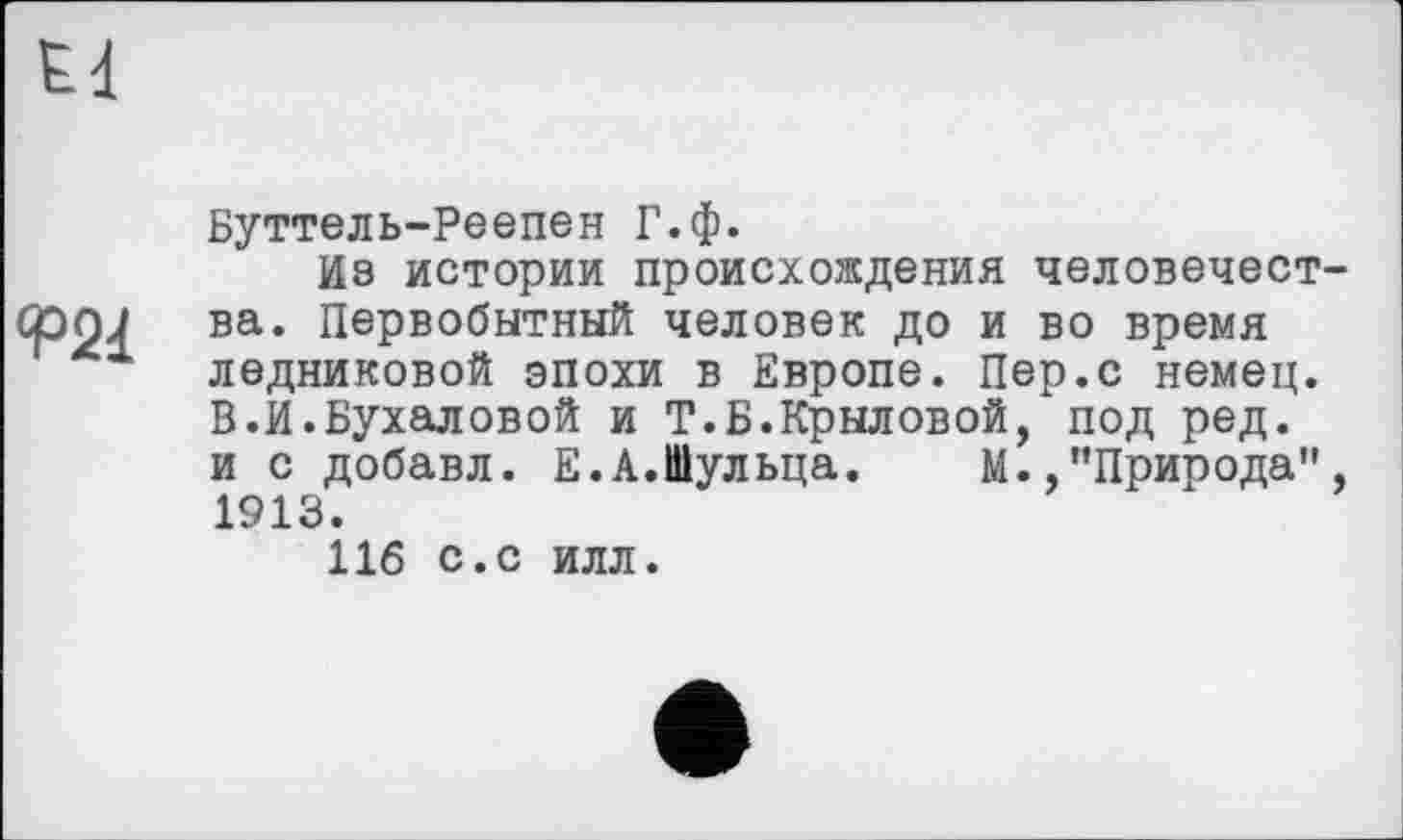 ﻿Е4
<Р21
Буттель-Реепен Г.ф.
Из истории происхождения человечества. Первобытный человек до и во время ледниковой эпохи в Европе. Пер.с немец. В.И.Бухаловой и Т.Б.Крыловой, под ред. и с добавл. Е. А.Шульца. М.,’’Природа” , 1913.
116 с.с илл.